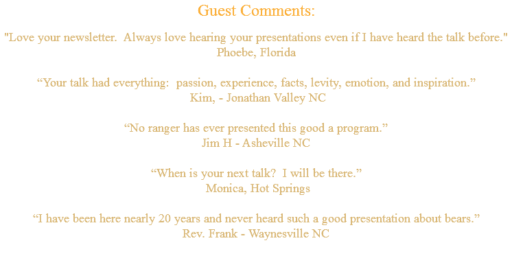 Guest Comments: "Love your newsletter. Always love hearing your presentations even if I have heard the talk before." Phoebe, Florida “Your talk had everything: passion, experience, facts, levity, emotion, and inspiration.” Kim, - Jonathan Valley NC “No ranger has ever presented this good a program.” Jim H - Asheville NC “When is your next talk? I will be there.” Monica, Hot Springs “I have been here nearly 20 years and never heard such a good presentation about bears.” Rev. Frank - Waynesville NC 
